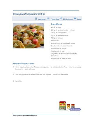 Ensalada de pasta y gambas

                                           4 personas            Primer plato         20-40 minutos          Media


                                                                 Ingredientes

                                                                 400 gr. de pasta
                                                                 200 gr. de gambas hervidas y peladas
                                                                 200 gr. de palitos de mar
                                                                 100 gr. de aceitunas negras
                                                                 1/2 kg. de tomates
                                                                 Para la salsa:
                                                                 2 cucharaditas de mostaza a la antigua
                                                                 2 cucharaditas de azúcar moreno
                                                                 1 cucharadita de vinagre
                                                                 1 cucharadita de soja
                                                                 Un pellizco de Avecrem Caldo de Pollo
                                                                 Granulado
                                                                 6 cucharadas de aceite de oliva


Preparación paso a paso

1.    Hervir la pasta y dejar enfriar. Mezclar con las gambas y los palitos cortaditos. Pelar y cortar los tomates y
     las aceitunas y añadir a la pasta.


2.   Batir los ingredientes de la salsa para hacer una vinagreta y mezclar con la ensalada.



3. Servir fría.




Más recetas en www.gallinablanca.es
 