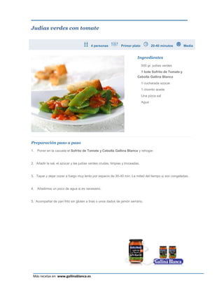 Judías verdes con tomate


                                         4 personas            Primer plato           20-40 minutos         Media


                                                                          Ingredientes

                                                                               500 gr. judías verdes
                                                                               1 bote Sofrito de Tomate y
                                                                          Cebolla Gallina Blanca
                                                                               1 cucharada azúcar
                                                                               1 chorrito aceite
                                                                               Una pizca sal
                                                                               Agua




Preparación paso a paso

1.   Poner en la cazuela el Sofrito de Tomate y Cebolla Gallina Blanca y rehogar.


2. Añadir la sal, el azúcar y las judías verdes crudas, limpias y troceadas.


3. Tapar y dejar cocer a fuego muy lento por espacio de 35-40 min. La mitad del tiempo si son congeladas.


4.   Añadimos un poco de agua si es necesario.


5. Acompañar de pan frito sin gluten a tiras o unos dados de jamón serrano.




                                                                                                              Página 12
 Más recetas en www.gallinablanca.es
 