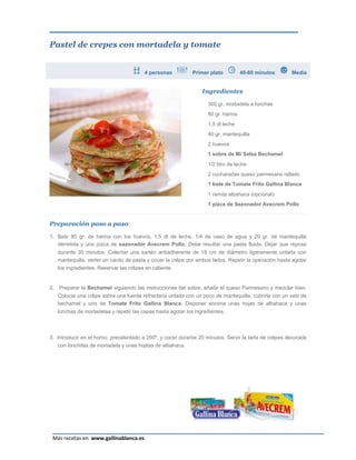 Pastel de crepes con mortadela y tomate


                                          4 personas           Primer plato          40-60 minutos      Media


                                                                   Ingredientes

                                                                     300 gr. mortadela a lonchas
                                                                     80 gr. harina
                                                                     1,5 dl leche
                                                                     40 gr. mantequilla
                                                                     2 huevos
                                                                     1 sobre de Mi Salsa Bechamel
                                                                     1/2 litro de leche
                                                                     2 cucharadas queso parmesano rallado
                                                                     1 bote de Tomate Frito Gallina Blanca
                                                                     1 ramita albahaca (opcional)
                                                                     1 pizca de Sazonador Avecrem Pollo


Preparación paso a paso

1. Batir 80 gr. de harina con los huevos, 1,5 dl de leche, 1/4 de vaso de agua y 20 gr. de mantequilla
   derretida y una pizca de sazonador Avecrem Pollo. Debe resultar una pasta fluida. Dejar que repose
     durante 30 minutos. Calentar una sartén antiadherente de 18 cm de diámetro ligeramente untada con
     mantequilla, verter un cacito de pasta y cocer la crêpe por ambos lados. Repetir la operación hasta agotar
     los ingredientes. Reservar las crêpes en caliente.


2.   Preparar la Bechamel siguiendo las instrucciones del sobre, añadir el queso Parmesano y mezclar bien.
     Colocar una crêpe sobre una fuente refractaria untada con un poco de mantequilla, cubrirla con un velo de
     bechamel y uno de Tomate Frito Gallina Blanca. Disponer encima unas hojas de albahaca y unas
     lonchas de mortadelaa y repetir las capas hasta agotar los ingredientes.



3. Introducir en el horno, precalentado a 200º, y cocer durante 20 minutos. Servir la tarta de crêpes decorada
     con lonchitas de mortadela y unas hojitas de albahaca.




                                                                                                            Página 13
 Más recetas en www.gallinablanca.es
 
