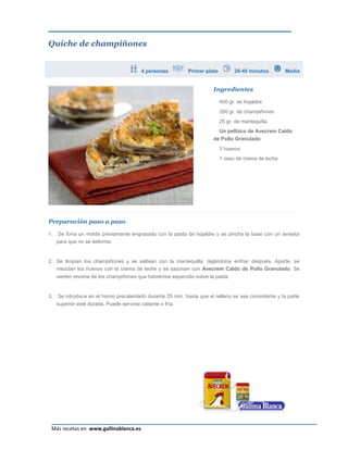 Quiche de champiñones


                                           4 personas        Primer plato         20-40 minutos        Media


                                                                        Ingredientes

                                                                            400 gr. de hojaldre
                                                                            350 gr. de champiñones
                                                                            25 gr. de mantequilla
                                                                            Un pellizco de Avecrem Caldo
                                                                        de Pollo Granulado
                                                                            3 huevos
                                                                            1 vaso de crema de leche




Preparación paso a paso

1.    Se forra un molde previamente engrasado con la pasta de hojaldre y se pincha la base con un tenedor
     para que no se deforme.


2. Se limpian los champiñones y se saltean con la mantequilla, dejándolos enfriar después. Aparte, se
   mezclan los huevos con la crema de leche y se sazonan con Avecrem Caldo de Pollo Granulado. Se
     vierten encima de los champiñones que habremos esparcido sobre la pasta.


3.   Se introduce en el horno precalentado durante 25 min. hasta que el relleno se vea consistente y la parte
     superior esté dorada. Puede servirse caliente o fría.




                                                                                                           Página 14
 Más recetas en www.gallinablanca.es
 