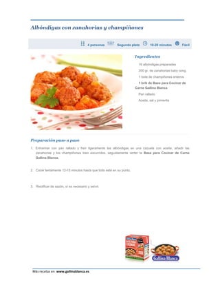 Albóndigas con zanahorias y champiñones


                                        4 personas       Segundo plato         10-20 minutos       Fácil


                                                                     Ingredientes

                                                                       16 albóndigas preparadas
                                                                       200 gr. de zanahorias baby cong.
                                                                       1 bote de champiñones enteros
                                                                       1 brik de Base para Cocinar de
                                                                     Carne Gallina Blanca
                                                                       Pan rallado
                                                                       Aceite, sal y pimienta




Preparación paso a paso

1. Enharinar con pan rallado y freír ligeramente las albóndigas en una cazuela con aceite, añadir las
   zanahorias y los champiñones bien escurridos, seguidamente verter la Base para Cocinar de Carne
   Gallina Blanca.


2. Cocer lentamente 12-15 minutos hasta que todo esté en su punto.



3. Rectificar de sazón, sí es necesario y servir.




                                                                                                       Página 16
 Más recetas en www.gallinablanca.es
 