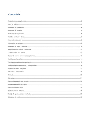 Contenido

Sopa de calabaza y tomate .............................................................................................................................................. 2

Puré de brécol ................................................................................................................................................................... 3

Ensalada de cous-cous .................................................................................................................................................... 4

Ensalada de invierno ........................................................................................................................................................ 5

Buñuelos de espinacas .................................................................................................................................................... 6

Coliflor con huevo duro.................................................................................................................................................... 7

Crema de calabacín .......................................................................................................................................................... 8

Croquetas de bacalao ....................................................................................................................................................... 9

Ensalada de pasta y gambas ......................................................................................................................................... 10

Espaguetis con tomate y albahaca................................................................................................................................ 11

Judías verdes con tomate .............................................................................................................................................. 12

Pastel de crepes con mortadela y tomate ..................................................................................................................... 13

Quiche de champiñones................................................................................................................................................. 14

Tortilla rellena de verduras y jamón .............................................................................................................................. 15

Albóndigas con zanahorias y champiñones ................................................................................................................ 16

Cazuela de arroz con pollo ............................................................................................................................................. 17

Chuletas a la napolitana ................................................................................................................................................. 19

Fideuá .............................................................................................................................................................................. 20

Lentejas ........................................................................................................................................................................... 21

Pechugas de pollo a la naranja ...................................................................................................................................... 22

Pimientos rellenos de carne .......................................................................................................................................... 23

Lasaña boloñesa fácil ..................................................................................................................................................... 24

Pollo marinado al horno ................................................................................................................................................. 25

Potaje de garbanzos con hierbabuena.......................................................................................................................... 26

Bizcocho de miel ............................................................................................................................................................. 27
 