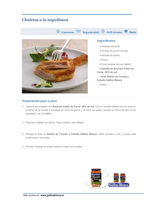 Chuletas a la napolitana


                                       4 personas               Segundo plato            10-20 minutos       Media


                                                                           Ingredientes

                                                                                4 chuletas de cerdo
                                                                                4 lonchas de jamón de york
                                                                                4 lonchas de queso
                                                                                1 huevo
                                                                                4-5 cucharadas de pan rallado
                                                                                1 pastilla de Avecrem Caldo de
                                                                           Carne -30% de sal
                                                                                1 bote Sofrito de Tomate y
                                                                           Cebolla Gallina Blanca
                                                                                Aceite




Preparación paso a paso

1.   Sazona las chuletas con Avecrem Caldo de Carne -30% de sal. Con un cuchillo afilado haz un corte en
     la carne de la chuleta e introduce un trozo de jamón y un trozo de queso, ciérralo en forma de libro (si es
     necesario, pon un palillo).


2. Pasa las chuletas por harina, huevo batido y pan rallado.



3. Rehoga el bote de Sofrito de Tomate y Cebolla Gallina Blanca, sofríe durante 5 min. y tritura para
     confeccionar una salsa.


4. Fríe las chuletas en aceite caliente y sirve con la salsa.




                                                                                                                Página 19
 Más recetas en www.gallinablanca.es
 
