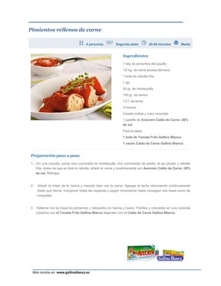 Pimientos rellenos de carne

                                       4 personas          Segundo plato            20-40 minutos       Media


                                                                Ingredientes

                                                                1 lata de pimientos del piquillo
                                                                1/2 kg. de carne picada (ternera)
                                                                1 bote de cebolla frita
                                                                1 ajo
                                                                50 gr. de mantequilla
                                                                100 gr. de harina
                                                                1/2 l. de leche
                                                                3 huevos
                                                                Canela molida y nuez moscada
                                                                1 pastilla de Avecrem Caldo de Carne -30%
                                                                de sal
                                                                Para la salsa:
                                                                1 bote de Tomate Frito Gallina Blanca
                                                                1 vasito Caldo de Carne Gallina Blanca


Preparación paso a paso

1, - En una cazuela, poner una cucharada de mantequilla, dos cucharadas de aceite, el ajo picado y cebolla
    frita. Antes de que se dore la cebolla, añadir la carne y condimentarla con Avecrem Caldo de Carne -30%
     de sal. Rehogar.


2-    Añadir la mitad de la harina y mezclar bien con la carne. Agregar la leche removiendo continuamente
     hasta que hierva. Incorporar todas las especias y seguir removiendo hasta conseguir una masa como de
     croquetas.


3.    Rellenar con la masa los pimientos y rebozarlos en harina y huevo. Freírlos y colocarlos en una cacerola
     cubiertos con el Tomate Frito Gallina Blanca aligerado con el Caldo de Carne Gallina Blanca.




                                                                                                           Página 23
 Más recetas en www.gallinablanca.es
 