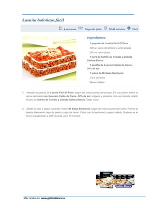 Lasaña boloñesa fácil

                                        4 personas           Segundo plato          20-40 minutos          Fácil


                                                              Ingredientes

                                                                 1 paquete de Lasaña Fácil El Pavo
                                                                 400 gr. carne de ternera y cerdo picada
                                                                 250 ml. nata líquida
                                                                 1 tarro de Sofrito de Tomate y Cebolla
                                                              Gallina Blanca
                                                                1 pastilla de Avecrem Caldo de Carne -
                                                              30% de sal
                                                                 1 sobre de Mi Salsa Bechamel
                                                                 1/2 lt. de leche
                                                                 Queso rallado



1.    Hidratar las placas de Lasaña Fácil El Pavo, según las instrucciones del envase. En una sartén sofreír la
     carne sazonada con Avecrem Caldo de Carne -30% de sal, orégano y pimienta. Una vez dorada, añadir
     el tarro de Sofrito de Tomate y Cebolla Gallina Blanca. Dejar cocer.


2. Añadir la nata y seguir cociendo. Hacer Mi Salsa Bechamel, según las instrucciones del sobre. Formar la
     lasaña alternando capa de pasta y capa de carne. Cubrir con la bechamel y queso rallado. Gratinar en el
     horno precalentado a 200º durante unos 10 minutos.




                                                                                                             Página 24
 Más recetas en www.gallinablanca.es
 