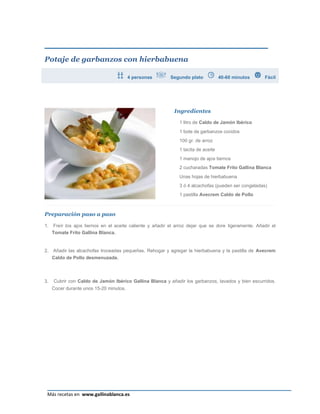 Potaje de garbanzos con hierbabuena

                                         4 personas        Segundo plato            40-60 minutos      Fácil




                                                             Ingredientes

                                                               1 litro de Caldo de Jamón Ibérico
                                                               1 bote de garbanzos cocidos
                                                               100 gr. de arroz
                                                               1 tacita de aceite
                                                               1 manojo de ajos tiernos
                                                               2 cucharadas Tomate Frito Gallina Blanca
                                                               Unas hojas de hierbabuena
                                                               3 ó 4 alcachofas (pueden ser congeladas)
                                                               1 pastilla Avecrem Caldo de Pollo



Preparación paso a paso

1.   Freír los ajos tiernos en el aceite caliente y añadir el arroz dejar que se dore ligeramente. Añadir el
     Tomate Frito Gallina Blanca.


2.   Añadir las alcachofas troceadas pequeñas. Rehogar y agregar la hierbabuena y la pastilla de Avecrem
     Caldo de Pollo desmenuzada.



3.   Cubrir con Caldo de Jamón Ibérico Gallina Blanca y añadir los garbanzos, lavados y bien escurridos.
     Cocer durante unos 15-20 minutos.




                                                                                                          Página 26
 Más recetas en www.gallinablanca.es
 