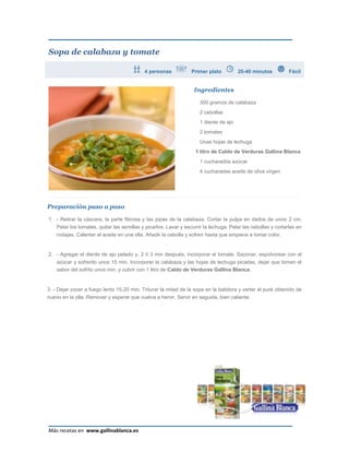 Sopa de calabaza y tomate

                                           4 personas            Primer plato          20-40 minutos          Fácil


                                                                  Ingredientes

                                                                     300 gramos de calabaza
                                                                     2 cebollas
                                                                     1 diente de ajo
                                                                     2 tomates
                                                                     Unas hojas de lechuga
                                                                   1 litro de Caldo de Verduras Gallina Blanca
                                                                     1 cucharadita azúcar
                                                                     4 cucharadas aceite de oliva virgen




Preparación paso a paso

1. - Retirar la cáscara, la parte fibrosa y las pipas de la calabaza. Cortar la pulpa en dados de unos 2 cm.
   Pelar los tomates, quitar las semillas y picarlos. Lavar y escurrir la lechuga. Pelar las cebollas y cortarlas en
    rodajas. Calentar el aceite en una olla. Añadir la cebolla y sofreír hasta que empiece a tomar color.


2. - Agregar el diente de ajo pelado y, 2 ó 3 min después, incorporar el tomate. Sazonar, espolvorear con el
    azúcar y sofreírlo unos 15 min. Incorporar la calabaza y las hojas de lechuga picadas, dejar que tomen el
    sabor del sofrito unos min. y cubrir con 1 litro de Caldo de Verduras Gallina Blanca.


3. - Dejar cocer a fuego lento 15-20 min. Triturar la mitad de la sopa en la batidora y verter el puré obtenido de
nuevo en la olla. Remover y esperar que vuelva a hervir. Servir en seguida, bien caliente.




Más recetas en www.gallinablanca.es
 