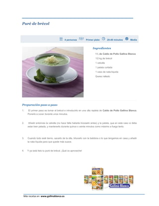 Puré de brécol



                                         4 personas          Primer plato         20-40 minutos         Media


                                                                    Ingredientes

                                                                      1 l. de Caldo de Pollo Gallina Blanca
                                                                      1/2 kg de brécol
                                                                      1 cebolla
                                                                      1 patata cortada
                                                                      1 vaso de nata líquida
                                                                      Queso rallado




Preparación paso a paso

1.   El primer paso es tomar el brécol e introducirlo en una olla repleta de Caldo de Pollo Gallina Blanca.
     Ponerlo a cocer durante unos minutos.


2.    Añadir entonces la cebolla (no hace falta haberla troceado antes) y la patata, que en este caso si debe
     estar bien pelada, y mantenerlo durante quince o veinte minutos como máximo a fuego lento.



3.   Cuando todo esté tierno, sacarlo de la olla, triturarlo con la batidora o lo que tengamos en casa y añadir
     la nata líquida para que quede más suave.


4.   Y ya está listo tu puré de brécol. ¡Qué os aproveche!




                                                                                                             Página 3
 Más recetas en www.gallinablanca.es
 