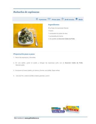 Buñuelos de espinacas


                                            4 personas            Primer plato        20-40 minutos   Media


                                                            Ingredientes

                                                            80 g hojas de espinacas frescas
                                                            1 huevo
                                                            1 cucharada de aceite de oliva
                                                            1 cucharadita de harina
                                                            ¼ de pastilla de Avecrem Caldo de Pollo




Preparación paso a paso

1. Hervir las espinacas y triturarlas.


2. En una sartén, poner el aceite y rehogar las espinacas junto con el Avecrem Caldo de Pollo
     desmenuzado.


3. Incorporar el huevo batido y la harina y formar una tortilla. Dejar enfriar.


4.   Una vez frío, cortar la tortilla a dados grandes y servir.




                                                                                                         Página 6
 Más recetas en www.gallinablanca.es
 