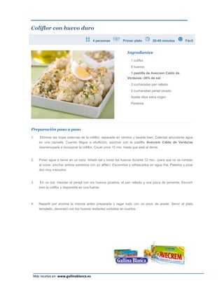 Coliflor con huevo duro

                                          4 personas           Primer plato         20-40 minutos         Fácil


                                                                  Ingredientes

                                                                    1 coliflor
                                                                    5 huevos
                                                                    1 pastilla de Avecrem Caldo de
                                                                  Verduras -30% de sal
                                                                    2 cucharadas pan rallado
                                                                    2 cucharadas perejil picado
                                                                    Aceite oliva extra virgen
                                                                    Pimienta




Preparación paso a paso

1.    Eliminar las hojas externas de la coliflor, separarla en ramitos y lavarla bien. Calentar abundante agua
     en una cazuela. Cuando llegue a ebullición, sazonar con la pastilla Avecrem Caldo de Verduras
     desmenuzada e incorporar la coliflor. Cocer unos 15 min. hasta que esté al dente


2.   Poner agua a hervir en un cazo. Añadir sal y cocer los huevos durante 12 min., (para que no se rompan
     al cocer, pinchar ambos extremos con un alfiler). Escurrirlos y refrescarlos en agua fría. Pelarlos y picar
     dos muy menudos.


3.    En un bol, mezclar el perejil con los huevos picados, el pan rallado y una pizca de pimienta. Escurrir
     bien la coliflor y disponerla en una fuente.



4.   Repartir por encima la mezcla antes preparada y regar todo con un poco de aceite. Servir el plato
     templado, decorado con los huevos restantes cortados en cuartos.




                                                                                                              Página 7
 Más recetas en www.gallinablanca.es
 