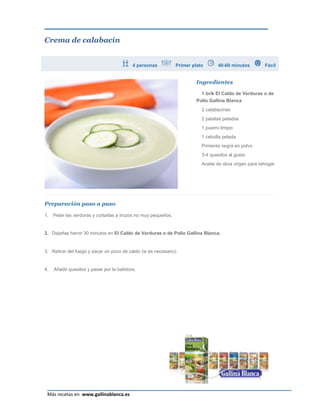 Crema de calabacín


                                           4 personas           Primer plato      40-60 minutos          Fácil


                                                                         Ingredientes

                                                                           1 brik El Caldo de Verduras o de
                                                                         Pollo Gallina Blanca
                                                                           2 calabacines
                                                                           2 patatas peladas
                                                                           1 puerro limpio
                                                                           1 cebolla pelada
                                                                           Pimienta negra en polvo
                                                                           3-4 quesitos al gusto
                                                                           Aceite de oliva virgen para rehogar




Preparación paso a paso

1.   Pelar las verduras y cortarlas a trozos no muy pequeños.


2. Dejarlas hervir 30 minutos en El Caldo de Verduras o de Pollo Gallina Blanca.


3. Retirar del fuego y sacar un poco de caldo (si es necesario).


4.   Añadir quesitos y pasar por la batidora.




                                                                                                             Página 8
 Más recetas en www.gallinablanca.es
 