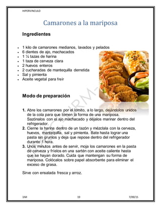 HIPERVINCULO
1IM 19 7/09/15
Camarones a la mariposa
Ingredientes
 1 kilo de camarones medianos, lavados y pelados
 6 dientes de ajo, machacados
 1 ¼ tazas de harina
 1 taza de cerveza clara
 2 huevos enteros
 2 cucharadas de mantequilla derretida
 Sal y pimienta
 Aceite vegetal para freír
Modo de preparación
1. Abre los camarones por el lomito, a lo largo, dejándolos unidos
de la cola para que tomen la forma de una mariposa.
Sazónalos con el ajo machacado y déjalos marinar dentro del
refrigerador.
2. Cierne la harina dentro de un tazón y mézclala con la cerveza,
huevos, mantequilla, sal y pimienta. Bate hasta lograr una
pasta sin grumos y deja que repose dentro del refrigerador
durante 1 hora.
3. Unos minutos antes de servir, moja los camarones en la pasta
de cerveza y fríelos en una sartén con aceite caliente hasta
que se hayan dorado. Cuida que mantengan su forma de
mariposa. Colócalos sobre papel absorbente para eliminar el
exceso de grasa.
Sirve con ensalada fresca y arroz.
 