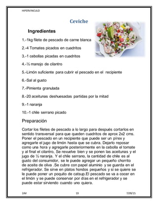 HIPERVINCULO
1IM 19 7/09/15
Ceviche
Ingredientes
1.-1kg filete de pescado de carne blanca
2.-4 Tomates picados en cuadritos
3.-1 cebollas picadas en cuadritos
4.-½ manojo de cilantro
5.-Limón suficiente para cubrir el pescado en el recipiente
6.-Sal al gusto
7.-Pimienta granulada
8.-20 aceitunas deshuesadas partidas por la mitad
9.-1 naranja
10.-1 chile serrano picado
Preparación
Cortar los filetes de pescado a lo largo para después cortarlos en
sentido transversal para que queden cuadritos de aprox 2x2 cms.
Poner el pescado en un recipiente que puede ser un pírex y
agregarle el jugo de limón hasta que se cubra. Dejarlo reposar
como una hora y agregarle posteriormente en la cebolla el tomate
y al final el cilantro, Se revuelve bien y se ponen las aceitunas y el
jugo de ½ naranja. Y el chile serrano, la cantidad de chile es al
gusto del consumidor, se le puede agregar un pequeño chorrito
de aceite de oliva .Se cubre con papel aluminio y se guarda en el
refrigerador. Se sirve en platos hondos pequeños y si se quiere se
le puede poner un poquito de catsup.El pescado se va a cocer en
el limón y se puede conservar por días en el refrigerador y se
puede estar sirviendo cuando uno quiera.
 