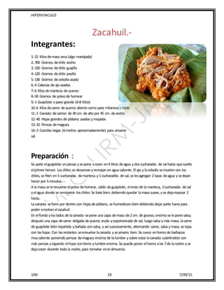 HIPERVINCULO
1IM 19 7/09/15
Zacahuil.-
Integrantes:
1.-12 Kilosdemasa seca (algo martajada)
2.-700 Gramos dechile ancho
3.-150 Gramos dechile guajillo
4.-120 Gramos dechile pasilla
5.-130 Gramos decebolla asada
6.-4 Cabezas de ajoasadas
7.-6 Kilosdemanteca de puerco
8.-50 Gramos de polvode hornear
9.-1 Guajolote opavo grande (6-8 Kilos)
10.-6 Kilosdecarne de puerco abierta como para milanesa ofalda
11.-1 Canasto decarrizo de 40 cm. de altopor 45 cm. deancho
12.-40 Hojas grandes de plátano asadas ymojadas
13.-10 Pencas demaguey
14.-2 Cuerdas largas (6metros aproximadamente) para amarrar
sal
Preparación :
Se parte elguajolote enpiezas ysepone acocer en4 litros deagua ydoscucharadas de sal hasta quesuelte
elprimer hervor. Loschiles se desvenanyremojan enagua caliente. El ajo ylacebolla semuelencon los
chiles,se fríen en5 cucharadas demanteca y1 cucharadita de sal,se lesagregan 2 tazas deagua ysedejan
hervir por 5minutos.
A lamasa se lerevuelve elpolvo dehornear, caldo deguajolote, elresto de lamanteca, 2cucharadas de sal
yelagua donde se remojaron loschiles.Se bate bien,debiendoquedar lamasa suave,yse dejareposar 2
horas.
La canasta seforra por dentro con hojasde plátano, se humedecenbiéndebiendodejar parte fuera para
poder envolverelzacahuil.
En elfondoyloslados de lacanasta sepone una capa demasa de2 cm. de grueso; encima se lepone salsa;
despuésuna capa decarne delgada de puerco cruda yespolvoreada de sal; luegosalsa ymás masa, lacarne
de guajolote biénrepartida ybañada consalsa, yasí sucesivamente, alternando carne, salsa ymasa, se tapa
con lashojas. Con lasrestantes seenvuelve lacanasta yseamarra bien.Se cuece enhorno de barbacoa
muycaliente poniendopencas demaguey encima de lalumbre ysobre estas lacanasta cubriéndola con
más pencas ytapando elhoyo contierra ylumbre encima. Se puede poner elhorno alas 7de lanoche yse
dejacocer durante toda la noche,para tomarse enel almuerzo.
 
