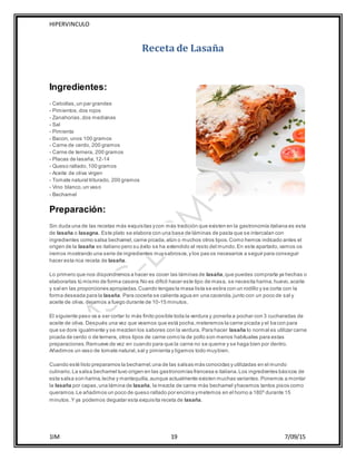 HIPERVINCULO
1IM 19 7/09/15
Receta de Lasaña
Ingredientes:
- Cebollas,un par grandes
- Pimientos,dos rojos
- Zanahorias, dos medianas
- Sal
- Pimienta
- Bacon, unos 100 gramos
- Carne de cerdo, 200 gramos
- Carne de ternera, 200 gramos
- Placas de lasaña,12-14
- Queso rallado,100 gramos
- Aceite de oliva virgen
- Tomate natural triturado, 200 gramos
- Vino blanco,un vaso
- Bechamel
Preparación:
Sin duda una de las recetas más exquisitas ycon más tradición que existen en la gastronomía italiana es esta
de lasaña o lasagna. Este plato se elabora con una base de láminas de pasta que se intercalan con
ingredientes como salsa bechamel,carne picada,atún o muchos otros tipos.Como hemos indicado antes el
origen de la lasaña es italiano pero su éxito se ha extendido al resto del mundo.En este apartado,vamos os
iremos mostrando una serie de ingredientes muysabrosos,y los pas os necesarios a seguir para conseguir
hacer esta rica receta de lasaña.
Lo primero que nos dispondremos a hacer es cocer las láminas de lasaña,que puedes comprarla ya hechas o
elaborarlas tú mismo de forma casera.No es difícil hacer este tipo de masa, se necesita harina,huevo,aceite
y sal en las proporciones apropiadas.Cuando tengas la masa lista se estira con un rodillo y se corta con la
forma deseada para la lasaña. Para cocerla se calienta agua en una cacerola,junto con un poco de sal y
aceite de oliva, dejamos a fuego durante de 10-15 minutos.
El siguiente paso va a ser cortar lo más finito posible toda la verdura y ponerla a pochar con 3 cucharadas de
aceite de oliva. Después una vez que veamos que está pocha,meteremos la carne picada y el bacon para
que se dore igualmente y se mezclen los sabores con la verdura. Para hacer lasaña lo normal es utilizar carne
picada de cerdo o de ternera, otros tipos de carne como la de pollo son menos habituales para estas
preparaciones.Remueve de vez en cuando para que la carne no se queme y se haga bien por dentro.
Añadimos un vaso de tomate natural,sal y pimienta y ligamos todo muybien.
Cuando esté listo preparamos la bechamel,una de las salsas más conocidas y utilizadas en el mundo
culinario.La salsa bechamel tuvo origen en las gastronomías francesa e italiana.Los ingredientes básicos de
esta salsa son harina,leche y mantequilla,aunque actualmente existen muchas variantes.Ponemos a montar
la lasaña por capas,una lámina de lasaña, la mezcla de carne más bechamel yhacemos tantos pisos como
queramos.Le añadimos un poco de queso rallado por encima ymetemos en el horno a 180º durante 15
minutos.Y ya podemos degustar esta exquisita receta de lasaña.
 