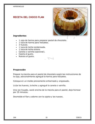 HIPERVINCULO
1IM 19 7/09/15
RECETA DEL CHOCO FLAN
Ingredientes
 1 caja de harina para preparar pastel de chocolate.
 1 taza de harina para hotcakes.
 3 huevos.
 1 taza de leche condensada.
 1 taza de leche entera.
 Canela o vainilla (opcional).
 Cajeta al gusto.
 Nueces al gusto.
Preparación
Prepare la mezcla para el pastel de chocolate según las instrucciones de
la caja, adicionalmente agregué la harina para hotcakes.
Coloque en un molde previamente enharinado y engrasado.
Licúe los huevos, la leche y agregué la canela o vainilla.
Una vez licuado, vacié encima de la mezcla para el pastel, deje hornear
por 35 minutos.
Desmolde el flan y adorne con la cajeta y las nueces.
 