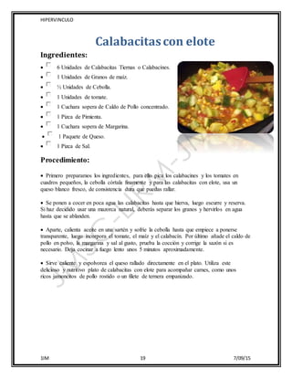 HIPERVINCULO
1IM 19 7/09/15
Calabacitascon elote
Ingredientes:
 6 Unidades de Calabacitas Tiernas o Calabacínes.
 1 Unidades de Granos de maíz.
 ½ Unidades de Cebolla.
 1 Unidades de tomate.
 1 Cuchara sopera de Caldo de Pollo concentrado.
 1 Pizca de Pimienta.
 1 Cuchara sopera de Margarina.
 1 Paquete de Queso.
 1 Pizca de Sal.
Procedimiento:
 Primero preparamos los ingredientes, para ello pica los calabacines y los tomates en
cuadros pequeños, la cebolla córtala finamente y para las calabacitas con elote, usa un
queso blanco fresco, de consistencia dura que puedas rallar.
 Se ponen a cocer en poca agua las calabacitas hasta que hierva, luego escurre y reserva.
Si haz decidido usar una mazorca natural, deberás separar los granos y hervirlos en agua
hasta que se ablanden.
 Aparte, calienta aceite en una sartén y sofríe la cebolla hasta que empiece a ponerse
transparente, luego incorpora el tomate, el maíz y el calabacín. Por último añade el caldo de
pollo en polvo, la margarina y sal al gusto, prueba la cocción y corrige la sazón si es
necesario. Deja cocinar a fuego lento unos 5 minutos aproximadamente.
 Sirve caliente y espolvorea el queso rallado directamente en el plato. Utiliza este
delicioso y nutritivo plato de calabacitas con elote para acompañar carnes, como unos
ricos jamoncitos de pollo rostido o un filete de ternera empanizado.
 