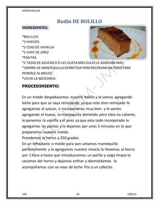 HIPERVINCULO
1IM 19 7/09/15
Budín DE BOLILLO
INGREDIENTES:
*BOLILLOS
*2 HUEVOS
*2 CDAS DE VAINILLA
*1 CHAT DE JEREZ
*PASITAS
*2 TAZAS DE AZUCAR O SI LES GUSTA MAS DULCELE AGREGAN MAS
*1BARRA DE MANTEQUILLA DERRETIDA PERO RECERVANUN POCO PARA
PONERLE AL MOLDE
*LECHE LA NECESARIA
PROCEDIMIENTO:
En un molde despedazamos nuestro bolillo y le vamos agregando
leche para que se vaya remojando ya que este bien remojado le
agregamos el azúcar, e incorporamos muy bien y le vamos
agregando el huevo, la mantequilla derretida pero tibia no caliente,
le ponemos la vainilla y el jerez ya que esta todo incorporado le
agregamos las pasitas y lo dejamos por unos 5 minutos en lo que
preparamos nuestro molde.
Prendemos el horno a 250 grados.
En un refractario o molde para pan untamos mantequilla
perfectamente y le agregamos nuestra mezcla lo llevamos al horno
por 1 hora o hasta que introduzcamos un palillo y salga limpio lo
sacamos del horno y dejamos enfriar y desmoldamos lo
acompañamos con un vaso de leche fría o un cafecito.
 