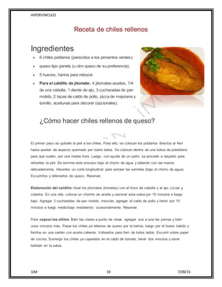 HIPERVINCULO
1IM 19 7/09/15
Receta de chiles rellenos
Ingredientes
 6 chiles poblanos (parecidos a los pimientos verdes),
 queso tipo panela (u otro queso de su preferencia),
 5 huevos, harina para rebozar.
 Para el caldillo de jitomate: 4 jitomates asados, 1/4
de una cebolla, 1 diente de ajo, 3 cucharadas de pan
molido, 2 tazas de caldo de pollo, pizca de mejorana y
tomillo, aceitunas para decorar (opcionales).
¿Cómo hacer chiles rellenos de queso?
El primer paso es quitarle la piel a los chiles. Para ello, se colocan los poblanos directos al freír
hasta quedar de aspecto quemado por todos lados. Se colocan dentro de una bolsa de polietileno
para que suden, por una media hora. Luego, con ayuda de un paño, se procede a rasparlo para
retirarles la piel. Se termina este proceso bajo el chorro de agua y tallando con las manos
delicadamente. Hacerles un corte longitudinal para extraer las semillas (bajo el chorro de agua).
Escurrirlos y rellenarlos de queso. Reservar.
Elaboración del caldillo: Asar los jitomates (tomates) con el trozo de cebolla y el ajo. Licuar y
colarlos. En una olla, colocar un chorrito de aceite y sazonar esta salsa por 10 minutos a fuego
bajo. Agregar 3 cucharadas de pan molido, mezclar, agregar el caldo de pollo y hervir por 15
minutos a fuego medio/bajo revolviendo ocasionalmente. Reservar.
Para capear los chiles: Batir las claras a punto de nieve, agregar una a una las yemas y batir
unos minutos más. Pasar los chiles ya rellenos de queso por la harina, luego por el huevo batido y
freírlos en una sartén con aceite caliente. Voltearlos para freír de todos lados. Escurrir sobre papel
de cocina. Sumergir los chiles ya capeados en el caldo de tomate, hervir dos minutos y servir
bañado en la salsa.
 