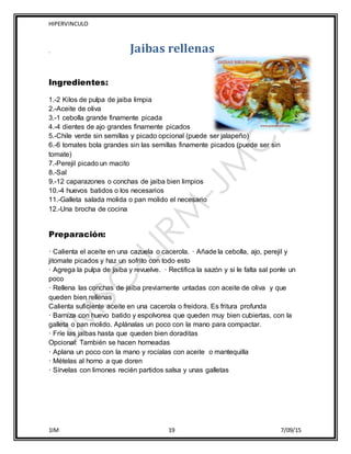 HIPERVINCULO
1IM 19 7/09/15
, Jaibas rellenas
Ingredientes:
1.-2 Kilos de pulpa de jaiba limpia
2.-Aceite de oliva
3.-1 cebolla grande finamente picada
4.-4 dientes de ajo grandes finamente picados
5.-Chile verde sin semillas y picado opcional (puede ser jalapeño)
6.-6 tomates bola grandes sin las semillas finamente picados (puede ser sin
tomate)
7.-Perejil picado un macito
8.-Sal
9.-12 caparazones o conchas de jaiba bien limpios
10.-4 huevos batidos o los necesarios
11.-Galleta salada molida o pan molido el necesario
12.-Una brocha de cocina
Preparación:
· Calienta el aceite en una cazuela o cacerola. · Añade la cebolla, ajo, perejil y
jitomate picados y haz un sofrito con todo esto
· Agrega la pulpa de jaiba y revuelve. · Rectifica la sazón y si le falta sal ponle un
poco
· Rellena las conchas de jaiba previamente untadas con aceite de oliva y que
queden bien rellenas
Calienta suficiente aceite en una cacerola o freidora. Es fritura profunda
· Barniza con huevo batido y espolvorea que queden muy bien cubiertas, con la
galleta o pan molido. Aplánalas un poco con la mano para compactar.
· Fríe las jaibas hasta que queden bien doraditas
Opcional: También se hacen horneadas
· Aplana un poco con la mano y rocíalas con aceite o mantequilla
· Mételas al horno a que doren
· Sírvelas con limones recién partidos salsa y unas galletas
 