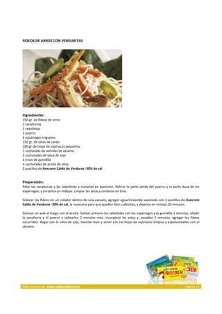 FIDEOS DE ARROZ CON VERDURITAS 
     




                                                                                
     
Ingredientes: 
250 gr. de fideos de arroz  
2 zanahorias  
2 cebolletas  
1 puerro  
4 espárragos trigueros  
150 gr. de setas de cardo  
200 gr.de hojas de espinacas pequeñas  
1 cucharada de semillas de sésamo  
2 cucharadas de salsa de soja  
1 trozo de guindilla  
3 cucharadas de aceite de oliva  
2 pastillas de Avecrem Caldo de Verduras ‐30% de sal  
 
 
Preparación: 
Pelar  las  zanahorias  y  las  cebolletas  y  cortarlas  en  bastones.  Retirar  la  parte  verde  del  puerro  y  la  parte  dura  de  los 
espárragos, y cortarlos en rodajas. Limpiar las setas y cortarlas en tiras. 
 
Colocar los fideos en un colador dentro de una cazuela, agregar agua hirviendo sazonada con 2 pastillas de Avecrem 
Caldo de Verduras ‐30% de sal, la necesaria para que queden bien cubiertos, y dejarlos en remojo 20 minutos. 
 
Colocar un wok al fuego con el aceite. Saltear primero las cebolletas con los espárragos y la guindilla 3 minutos, añadir 
la  zanahoria  y  el  puerro  y  saltearlos  2  minutos  más.  Incorporar  las  setas  y,  pasados  2  minutos,  agregar  los  fideos 
escurridos. Regar con la salsa de soja, mezclar bien y servir con las hojas de espinacas limpias y espolvoreadas con el 
sésamo.  
 



 




Más recetas en  www.gallinablanca.es                                                                                            Página 15
 
 