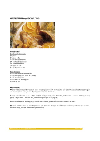 CREPES SORPRESA CON DATILES Y MIEL 
     




                                                                     
     
Ingredientes: 
Para la pasta de crepés:  
1 huevo  
1 taza de leche  
3 cucharadas de harina  
1/2 cucharada de azúcar  
1/2 cucharada de ron  
una pizca de sal  
1 nuez de mantequilla  
 
Para el relleno:  
4 cucharadas de dátiles sin hueso  
3 cucharadas de uvas pasas de Corinto  
4 cucharadas de miel  
1 cucharada de mantequilla  
1 copita de ron  
 
 
Preparación: 
Mezclar todos los ingredientes de la pasta para crepes, menos la mantequilla, con la batidora eléctrica hasta conseguir 
una masa cremosa y sin grumos. Dejarla en reposo unos 30 minutos. 
 
Derretir la mantequilla en una sartén, añadir la miel y cocer durante 3 minutos, lentamente. Añadir los dátiles y las uvas 
pasas, y dejar cocer 3 minutos más, removiendo para que no se peguen. 
 
Pintar una sartén con mantequilla, y cuando esté caliente, verter una cucharada colmada de masa. 
 
Mover la sartén y cocer un minuto por cada lado. Preparar 8 crepes, cubrirlas con el relleno y doblarlas por la mitad. 
Antes de servir, rociar el ron caliente y flambearlas. 



                                                                                                               




Más recetas en  www.gallinablanca.es                                                                Página 11 
 
 
