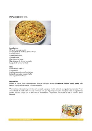 ENSALADA DE COUS COUS 
     




                                                                            
     
Ingredientes: 
1/2 kg. de cuscús precocido  
1 brik de Caldo de Verduras Gallina Blanca  
1 cebolleta tierna  
1 lata de maíz cocido  
2 tomates rojos  
20 aceitunas sin hueso  
50 gr. de pasas de Corinto remojadas  
1 paquete de zanahoria rallada  
 
Aliño:  
aceite de oliva Virgen 1º  
1 limón zumo  
1 pellizco de condimento finas hierbas 
1 pizca de sazonador Avecrem Pollo 
unas hojas de menta fresca  
 
 
Preparación: 
Hidratar  el  cuscús:  tomar  como  medida  4  tazas  de  cuscús  por  4  tazas  de  Caldo  de  Verduras  Gallina  Blanca,  bien 
caliente, mezclar y dejar reposar 5‐6 minutos tapado.  
 
Mientras trocear todos los ingredientes de la ensalada y preparar el aliño batiendo los ingredientes indicados. Verter 
una cucharada de aceite sobre el cuscús y remover para que el grano quede suelto. Incorporar todos los ingredientes 
picados  al  cuscús  y  regar  con  el  aliño.  Picar  la  menta  fresca  y  espolvorear  por  encima  de  toda  la  ensalada.  Servir 
fresquita. 
 
 


 




Más recetas en  www.gallinablanca.es                                                                                       Página 12
 
 