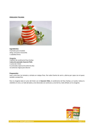 ENSALADA ITALIANA 
     




                                                                            
     
Ingredientes: 
4 tomates para ensalada  
250 gr. de queso mozzarella  
1 cebolleta tierna  
 
Vinagreta:  
1 pellizco de condimento finas hierbas 
1 pizca de sazonador Avecrem Pollo 
1 zumo de 1 limón  
4 cucharadas soperas de aceite de oliva  
12 aceitunas negras para decorar  
 
 
Preparación: 
Lava y seca bien los tomates y córtalos en rodajas finas. Pon sobre fuente de servir y alterna por capas con el queso 
también cortado fino. 
 
Para  la  vinagreta  bate  el  zumo  del  limón con  el  Avecrem  Pollo,  el condimento  de  finas  hierbas  y el  aceite. Coloca  la 
cebolleta en aros a un lado del plato y sirve decorado con aceitunas y unos berros, todo aliñado con la vinagreta. 
 
 




 




Más recetas en  www.gallinablanca.es                                                                                      Página 13
 
 
