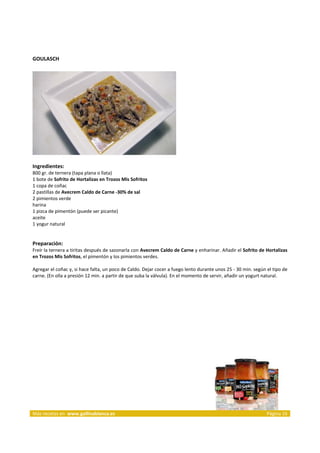 GOULASCH 
     




                                                                     
     
Ingredientes: 
800 gr. de ternera (tapa plana o llata)  
1 bote de Sofrito de Hortalizas en Trozos Mis Sofritos  
1 copa de coñac  
2 pastillas de Avecrem Caldo de Carne ‐30% de sal  
2 pimientos verde  
harina  
1 pizca de pimentón (puede ser picante)  
aceite  
1 yogur natural  
 
 
Preparación: 
Freír la ternera a tiritas después de sazonarla con Avecrem Caldo de Carne y enharinar. Añadir el Sofrito de Hortalizas 
en Trozos Mis Sofritos, el pimentón y los pimientos verdes.  
 
Agregar el coñac y, si hace falta, un poco de Caldo. Dejar cocer a fuego lento durante unos 25 ‐ 30 min. según el tipo de 
carne. (En olla a presión 12 min. a partir de que suba la válvula). En el momento de servir, añadir un yogurt natural.  
 




 




Más recetas en  www.gallinablanca.es                                                                           Página 16
 
 