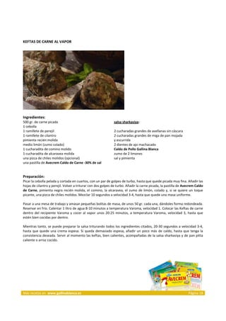 KEFTAS DE CARNE AL VAPOR 
     




                                                                             
 
Ingredientes: 
500 gr. de carne picada                                            salsa sharkasiya:
1 cebolla                                                           
1 ramillete de perejil                                             2 cucharadas grandes de avellanas sin cáscara 
1 ramillete de cilantro                                            2 cucharadas grandes de miga de pan mojada 
pimienta recién molida                                             y escurrida  
medio limón (zumo colado)                                          2 dientes de ajo machacado  
1 cucharadita de comino molido                                     Caldo de Pollo Gallina Blanca 
1 cucharadita de alcaravea molida                                  zumo de 2 limones  
una pizca de chiles molidos (opcional)                             sal y pimienta 
una pastilla de Avecrem Caldo de Carne ‐30% de sal                  

 
Preparación: 
Picar la cebolla pelada y cortada en cuartos, con un par de golpes de turbo, hasta que quede picada muy fina. Añadir las 
hojas de cilantro y perejil. Volver a triturar con dos golpes de turbo. Añadir la carne picada, la pastilla de Avecrem Caldo 
de  Carne,  pimienta  negra  recién  molida,  el  comino,  la  alcaravea,  el  zumo  de  limón,  colado  y,  si  se  quiere  un  toque 
picante, una pizca de chiles molidos. Mezclar 10 segundos a velocidad 3‐4, hasta que quede una masa uniforme. 
 
Pasar a una mesa de trabajo y amasar pequeñas bolitas de masa, de unos 50 gr. cada una, dándoles forma redondeada. 
Reservar en frío. Calentar 1 litro de agua 8‐10 minutos a temperatura Varoma, velocidad 1. Colocar las Keftas de carne 
dentro  del  recipiente  Varoma  y  cocer  al  vapor  unos  20‐25  minutos,  a  temperatura  Varoma,  velocidad  3,  hasta  que 
estén bien cocidas por dentro. 
 
Mientras tanto, se puede preparar la salsa triturando todos los ingredientes citados, 20‐30 segundos a velocidad 3‐4, 
hasta  que  quede  una  crema  espesa.  Si  queda  demasiado  espesa,  añadir  un  poco  más  de  caldo,  hasta  que  tenga  la 
consistencia deseada. Servir al momento las keftas, bien calientes, acompañadas de la salsa sharkasiya y de pan pitta 
caliente o arroz cocido. 
 

 




Más recetas en  www.gallinablanca.es                                                                                       Página 18
 
 