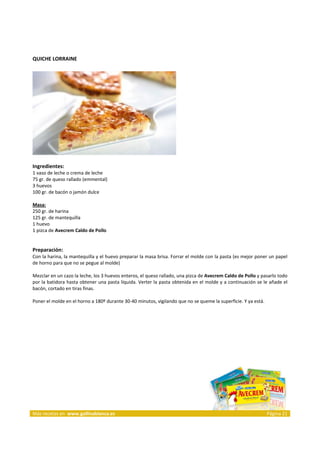 QUICHE LORRAINE 
     




                                                                     
     
Ingredientes: 
1 vaso de leche o crema de leche  
75 gr. de queso rallado (emmental)  
3 huevos 
100 gr. de bacón o jamón dulce  
 
Masa: 
250 gr. de harina  
125 gr. de mantequilla  
1 huevo  
1 pizca de Avecrem Caldo de Pollo  
 
 
Preparación: 
Con la harina, la mantequilla y el huevo preparar la masa brisa. Forrar el molde con la pasta (es mejor poner un papel 
de horno para que no se pegue al molde) 
 
Mezclar en un cazo la leche, los 3 huevos enteros, el queso rallado, una pizca de Avecrem Caldo de Pollo y pasarlo todo 
por la batidora hasta obtener una pasta líquida. Verter la pasta obtenida en el molde y a continuación se le añade el 
bacón, cortado en tiras finas. 
 
Poner el molde en el horno a 180º durante 30‐40 minutos, vigilando que no se queme la superficie. Y ya está.  
 
 




 




Más recetas en  www.gallinablanca.es                                                                         Página 21
 
 