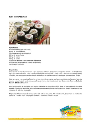 SUSHI ENROLLADO (MAKI) 
     




                                                                            
     
Ingredientes: 
6 láminas de nori (algas para sushi)  
400 gr. de arroz para sushi  
75 ml. de vinagre de arroz (sushizu)  
150 gr. de salmón fresco  
150 gr. de caballa  
150 gr. de bonito  
1 pastilla de Avecrem Caldo de Pescado ‐30% de sal  
4 cucharadas de pasta wasabi (rábano verde molido)  
Nari (jengibre confitado)  
 
 
Preparación: 
Lavar 6 veces el arroz. Esperar 1 hora a que se seque y se hinche. Colocar en un recipiente cerrado y añadir 1 taza de 
agua por cada taza de arroz. Llevar a ebullición destapado. Tapar y cocer a fuego fuerte 2 minutos, bajar a fuego medio 
5 minutos, y 15 minutos más a fuego mínimo. Poner en un recipiente no metálico. Ventilar el arroz y añadir el vinagre. 
 
Sacar las espinas a los pecados y filetearlos en tiras, retirando las espinas que hayan quedado en los filetes con la ayuda 
de  unas  pinzas.  Repartir  las  tiras  de  pescado  para  rellenar  dos  rollos  de  cada  tipo.  Sazonar  con  Avecrem  Caldo  de 
Pescado ‐30% de sal. Reservar. 
 
Colocar una lámina de algas sobre una esterilla y extender el arroz. En el centro, poner un poco de wasabi y tiras de 
pescado. Enrollar con la esterilla. Retirar y liar para que quede pegado. Apretar los extremos. Repetir hasta obtener seis 
rollos, dos de cada tipo de pescado.  
 
Mojar un cuchillo en vinagre de arroz y cortar cada rollo en tres partes. A la hora de servir, decorar con un montoncito 
de wasabi y una flor hecha con jengibre confitado y acompañar con salsa de soja.  
 


 




Más recetas en  www.gallinablanca.es                                                                                     Página 24
 
 
