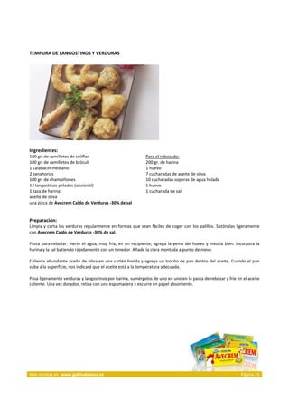 TEMPURA DE LANGOSTINOS Y VERDURAS 
     




                                                                              
     
Ingredientes: 
100 gr. de ramilletes de coliflor                                   Para el rebozado: 
100 gr. de ramilletes de bróculi                                    200 gr. de harina  
1 calabacín mediano                                                 1 huevo  
2 zanahorias                                                        7 cucharadas de aceite de oliva  
100 gr. de champiñones                                              10 cucharadas soperas de agua helada  
12 langostinos pelados (opcional)                                   1 huevo  
1 taza de harina                                                    1 cucharada de sal  
aceite de oliva                                                      
una pizca de Avecrem Caldo de Verduras ‐30% de sal  
 
 
Preparación: 
Limpia  y corta  las verduras  regularmente  en formas  que sean fáciles  de  coger con  los  palillos. Sazónalas  ligeramente 
con Avecrem Caldo de Verduras ‐30% de sal. 
 
Pasta  para  rebozar:  vierte  el  agua,  muy  fría,  en  un  recipiente,  agrega  la  yema  del  huevo  y  mezcla  bien.  Incorpora  la 
harina y la sal batiendo rápidamente con un tenedor. Añade la clara montada a punto de nieve. 
 
Calienta abundante aceite de oliva en una sartén honda y agrega un trocito de pan dentro del aceite. Cuando el pan 
suba a la superficie, nos indicará que el aceite está a la temperatura adecuada. 
 
Pasa ligeramente verduras y langostinos por harina, sumérgelos de uno en uno en la pasta de rebozar y fríe en el aceite 
caliente. Una vez dorados, retira con una espumadera y escurre en papel absorbente.  
 
 




 




Más recetas en  www.gallinablanca.es                                                                                         Página 25
 
 
