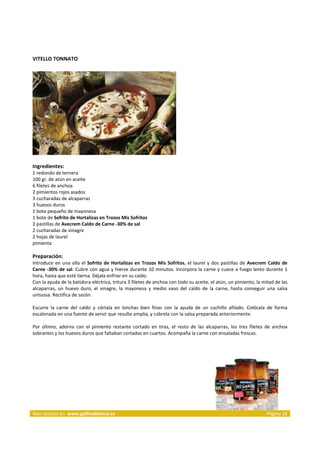 VITELLO TONNATO 
     




                                                                              
     
Ingredientes: 
1 redondo de ternera  
100 gr. de atún en aceite  
6 filetes de anchoa  
2 pimientos rojos asados  
3 cucharadas de alcaparras  
3 huevos duros  
1 bote pequeño de mayonesa  
1 bote de Sofrito de Hortalizas en Trozos Mis Sofritos  
2 pastillas de Avecrem Caldo de Carne ‐30% de sal  
2 cucharadas de vinagre  
2 hojas de laurel  
pimienta  
 
Preparación: 
Introduce  en  una  olla  el  Sofrito  de  Hortalizas  en  Trozos  Mis  Sofritos,  el  laurel  y  dos  pastillas  de  Avecrem  Caldo  de 
Carne ‐30% de sal. Cubre con agua y hierve durante 10 minutos. Incorpora la carne y cuece a fuego lento durante 1 
hora, hasta que esté tierna. Déjala enfriar en su caldo. 
Con la ayuda de la batidora eléctrica, tritura 3 filetes de anchoa con todo su aceite, el atún, un pimiento, la mitad de las 
alcaparras,  un  huevo  duro,  el  vinagre,  la  mayonesa  y  medio  vaso  del  caldo  de  la  carne,  hasta  conseguir  una  salsa 
untuosa. Rectifica de sazón. 
 
Escurre  la  carne  del  caldo  y  córtala  en  lonchas  bien  finas  con  la  ayuda  de  un  cuchillo  afilado.  Colócala  de  forma 
escalonada en una fuente de servir que resulte amplia, y cúbrela con la salsa preparada anteriormente. 
 
Por  último,  adorna  con  el  pimiento  restante  cortado  en  tiras,  el  resto  de  las  alcaparras,  los  tres  filetes  de  anchoa 
sobrantes y los huevos duros que faltaban cortados en cuartos. Acompaña la carne con ensaladas frescas. 



 




Más recetas en  www.gallinablanca.es                                                                                         Página 26
 
 