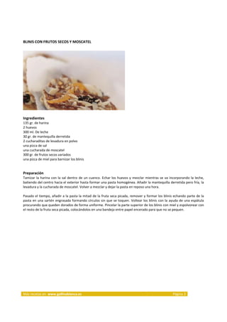 BLINIS CON FRUTOS SECOS Y MOSCATEL 
     




                                                                             
     
Ingredientes 
135 gr. de harina  
2 huevos  
300 ml. De leche  
30 gr. de mantequilla derretida  
2 cucharaditas de levadura en polvo  
una pizca de sal  
una cucharada de moscatel  
300 gr. de frutos secos variados  
una pizca de miel para barnizar los blinis  
     
     
Preparación 
Tamizar  la  harina  con  la  sal  dentro  de  un  cuenco.  Echar  los  huevos  y  mezclar  mientras  se  va  incorporando  la  leche, 
batiendo del centro hacia el exterior hasta formar una pasta homogénea. Añadir la mantequilla derretida pero fría, la 
levadura y la cucharada de moscatel. Volver a mezclar y dejar la pasta en reposo una hora. 
 
Pasado el tiempo, añadir a la pasta la mitad de la fruta seca picada, remover y formar los blinis  echando parte de la 
pasta  en  una  sartén  engrasada  formando  círculos  sin  que  se  toquen.  Voltear  los  blinis  con  la  ayuda  de  una  espátula 
procurando que queden dorados de forma uniforme. Pincelar la parte superior de los blinis con miel y espolvorear con 
el resto de la fruta seca picada, colocándolos en una bandeja entre papel encerado para que no se pequen.  
 
 




                                                                                                                         




Más recetas en  www.gallinablanca.es                                                                           Página 3 
 
 