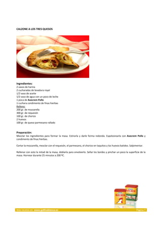 CALZONE A LOS TRES QUESOS 
     




                                                                         
     
Ingredientes: 
2 vasos de harina  
2 cucharadas de levadura royal  
1/2 vaso de aceite  
1/2 vaso de agua con un poco de leche  
1 pizca de Avecrem Pollo  
1 cuchara condimento de finas hierbas 
Relleno:  
200 gr. de mozzarella  
300 gr. de requesón  
100 gr. de chorizo  
2 huevos  
100 gr. de queso parmesano rallado  
 
 
Preparación: 
Mezclar  los  ingredientes  para  formar  la  masa.  Estirarla  y  darle  forma  redonda.  Espolvorearla  con  Avecrem  Pollo  y 
condimento de finas hierbas. 
 
Cortar la mozzarella, mezclar con el requesón, el parmesano, el chorizo en taquitos y los huevos batidos. Salpimentar. 
 
Rellenar con esto la mitad de la masa, doblarla para envolverlo. Sellar los bordes y pinchar un poco la superficie de la 
masa. Hornear durante 25 minutos a 200 ºC. 
 




 




Más recetas en  www.gallinablanca.es                                                                                   Página 7
 
 