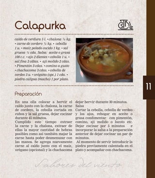 Calapurka 
caldo de verdura 5 l. • chalona ½ kg. 
• carne de cordero ½ kg. • cebolla 
1 u. • maíz pelado cocido 1 kg. • sal 
gruesa ½ cda. Salsa: aceite o grasa 
100 c.c. • ajo 2 dientes • cebolla 1 u. • 
sal fina 2 cdtas. • ají molido 2 cdas. 
• Pimentón 3 cdas. • comino a gusto 
• chachacoma 3 cdas. • cebolla de 
verdeo 3 u. • orégano (opc.) 1 cda. • 
piedra calipsa (macho) 1 por plato. 
Preparación 
11 
En una olla colocar a hervir el 
caldo junto con la chalona, la carne 
de cordero, la cebolla cortada en 
cubos y la sal gruesa, dejar cocinar 
durante 45 minutos. 
Cumplido este tiempo extraer 
la carne y la chalona, extraer de 
ellas la mayor cantidad de hebras 
posibles como así también majar la 
carne hasta poder desmenuzar con 
las manos. Se agrega nuevamente 
carne al caldo junto con el maíz, 
orégano (opcional) y la chachacoma 
dejar hervir durante 30 minutos. 
Salsa 
Cortar la cebolla, cebolla de verdeo 
y los ajos, rehogar en aceite o 
grasa condimentar con pimentón, 
comino, ají molido o locoto etc. 
Dejar cocinar por 5 minutos e 
incorporar la salsa a la preparación 
anterior de dejar cocinar un par de 
minutos. 
Al momento de servir introducir la 
piedra previamente calentada en el 
plato y acompañar con chachacoma. 
Sabores del viento 
 