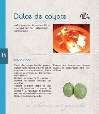 14 
Dulce de cayote 
Envasar en frascos esterilizados 
cuando la preparación aún este 
caliente. 
pulpa de cayote 1 kg. • azúcar 700 gr. 
• clavos de olor 1 u. • ralladura de 
naranja 1cda. 
Preparación 
Partir el cayote por la mitad, colocar 
en una placa y llevar al horno por 30 
minutos aproximadamente, hasta 
que se desprenda de los bordes, 
dejar enfriar. 
Separar la pulpa de la cáscara y 
separar las hebras quitando las 
semillas. 
Colocar la pulpa limpia en una 
cacerola junto con el azúcar, la 
canela y la ralladura de naranja, 
cocinar a fuego moderado hasta que 
llegue a punto mermelada. 
Sabores del gaucho 
 