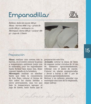 15 
Empanadillas 
Preparación 
Masa: realizar una corona con la 
harina, en el centro colocar la grasa 
a temperatura ambiente junto con 
la salmuera, unir los ingredientes 
hasta formar una masa lisa, dejar 
reposar tapada en la heladera. 
Merengue: realizar un almíbar 
hasta que tome la consistencia 
de hilo flojo, colocar el forma de 
hilo sobre las claras batidas a 
nieve previamente, una vez que 
baje la temperatura agregar el 
jugo de limón, batir hasta que la 
preparación este fría. 
Armado: estirar la masa de 3mm 
de espesor cortar círculos de 10 cm 
de diámetro aproximadamente, 
rellenar con el dulce de cayote. 
Colocar en placas enmantecadas 
y llevar a horno a 180° C por 20 
minutos aproximadamente. 
Retirar y en caliente, pincelar con 
merengue una cara de la empanada, 
dejar enfriar. 
Relleno: dulce de cayote 500 gr. 
Masa: harina 0000 1 kg. • grasa de 
cerdo 300 gr. • salmuera c.n. 
Merengue: claras 200 gr. • azúcar 400 
gr. • jugo de 1 limón 
Sabores del gaucho 
 