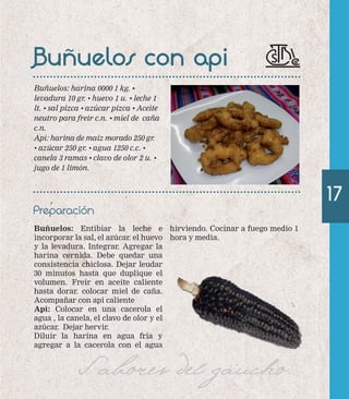 Buñuelos con api 
Buñuelos: harina 0000 1 kg. • 
levadura 10 gr. • huevo 1 u. • leche 1 
lt. • sal pizca • azúcar pizca • Aceite 
neutro para freir c.n. • miel de caña 
c.n. 
Api: harina de maíz morado 250 gr. 
• azúcar 250 gr. • agua 1250 c.c. • 
canela 3 ramas • clavo de olor 2 u. • 
jugo de 1 limón. 
Preparación 
Buñuelos: Entibiar la leche e 
incorporar la sal, el azúcar. el huevo 
y la levadura. Integrar. Agregar la 
harina cernida. Debe quedar una 
consistencia chiclosa. Dejar leudar 
30 minutos hasta que duplique el 
volumen. Freír en aceite caliente 
hasta dorar. colocar miel de caña. 
Acompañar con api caliente 
Api: Colocar en una cacerola el 
agua , la canela, el clavo de olor y el 
azúcar. Dejar hervir. 
Diluir la harina en agua fría y 
agregar a la cacerola con el agua 
hirviendo. Cocinar a fuego medio 1 
hora y media. 
Sabores del gaucho 
17 
 