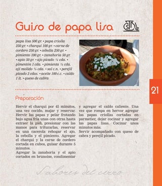 Guiso de papa lisa 
papa lisa 500 gr. • papa criolla 
250 gr. • charqui 100 gr. • carne de 
cordero 250 gr. • cebolla 250 gr. • 
pimiento 100 gr. • zanahoria 50 gr. 
• apio 50 gr. • ajo picado ½ cda. • 
pimentón 1 cda. • pimienta ½ cda. 
ají molido ½ cda. • sal c.n. • perejil 
picado 2 cdas. • aceite 100 c.c. • caldo 
1 lt. • queso de cabra 
Preparación 
Hervir el charqui por 45 minutos, 
una vez cocido, majar y reservar. 
Hervir las papas y pelar frotando 
bajo agua fría unas con otras hasta 
extraer la piel, presionar con las 
manos para triturarlas, reservar 
en una cacerola rehogar el ajo, 
la cebolla y el pimiento. Agregar 
el charqui y la carne de cordero 
cortada en cubos, guisar durante 5 
minutos. 
Agregar la zanahoria y el apio 
cortados en brunoise, condimentar 
y agregar el caldo caliente. Una 
vez que rompa en hervor agregar 
las papas criollas cortadas en 
parmetier, dejar cocinar y agregar 
las papas lisas. Cocinar unos 
minutos más. 
Servir acompañado con queso de 
cabra y perejil picado. 
Sabores del cerro 
21 
 