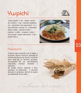 trigo pelado ½ kg. • Salsa: carne 
de cordero ½ kg. • cebolla mediana 
2 u. • pimiento rojo (opcional) ½ u. • 
ajo 2 dientes • locoto 1 u. • pimentón 
dulce 3 cdas. • perejil 2 cdas. • 
comino ½ cdta. • orégano 1 cdta. • 
sal a gusto • papa (opcional) ¼ kg. • 
aceite 100 c.c. 
Preparación 
Colocar una cacerola con el agua y 
la grasa, llevar a hervor. Agregar la 
harina en forma de lluvia, revolver 
para que no se formen grumos. 
Incorporar la cal previamente 
reposada, cocinar durante 5 
minutos. 
Se puede servir caliente o frío. 
Agregar el pimentón y cocinar 
durante 5 minutos. Servir el sanco 
acompañado de la salsa. 
Sabores del cerro 
23 
Yuspichi 
 