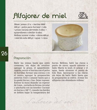 Alfajores de miel 
Masa: yemas 12 u. • harina 0000 
500 gr. • polvo para hornear 1 cda. 
• grasa vacuna derretida 2 cdas. • 
aguardiente o similar 6 cdas. 
Relleno: azúcar 4 cdas. • claras 600 gr. 
• miel de caña 600 gr. • agua ½ taza 
Preparación 
Batir las yemas hasta que estén 
cremosas, sin dejar de revolver 
agregar la grasa, el aguardiente. 
Aparte, cernir el harina con el polvo 
de hornear, formar una corona y en 
el centro agregar la preparación 
anterior. Unir y amasar hasta que a 
la quede tierna y lisa. Dejar reposar. 
Estirar la masa dejando un espesor 
de 3 mm., cortarla en forma circular 
y pincharla con un tenedor. Cocinar 
en horno a 180° C, cuando los bordes 
se doblen bajar la temperatura del 
horno. Relleno, batir las claras a 
punto de nieve, aparte calentar a 
baño María la miel, el azúcar y el 
agua, hasta alcanzar el punto de 
hilo flojo. Incorporar a las claras 
sin dejar de batir. Batir hasta que 
la preparación se enfríe. Armar los 
alfajores con abundante relleno. 
Sabores del sol 
26 
 