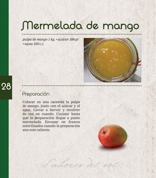 Mermelada de mango 
pulpa de mango 1 kg. • azúcar 500 gr. 
• agua 250 c.c. 
Colocar en una cacerola la pulpa 
de mango, junto con el azúcar y el 
agua. Llevar a hervor y revolver 
de vez en cuando. Cocinar hasta 
que la preparación llegue a punto 
mermelada. Envasar en frascos 
esterilizados cuando la preparación 
aun este caliente. 
Sabores del sol 
28 
Preparación 
 