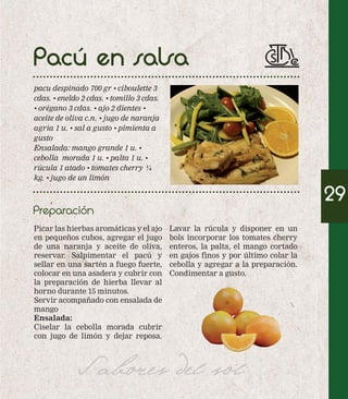 Pacú en salsa 
pacu despinado 700 gr • ciboulette 3 
cdas. • eneldo 2 cdas. • tomillo 3 cdas. 
• orégano 3 cdas. • ajo 2 dientes • 
aceite de oliva c.n. • jugo de naranja 
agria 1 u. • sal a gusto • pimienta a 
gusto 
Ensalada: mango grande 1 u. • 
cebolla morada 1 u. • palta 1 u. • 
rúcula 1 atado • tomates cherry ¼ 
kg. • jugo de un limón 
Picar las hierbas aromáticas y el ajo 
en pequeños cubos, agregar el jugo 
de una naranja y aceite de oliva, 
reservar. Salpimentar el pacú y 
sellar en una sartén a fuego fuerte, 
colocar en una asadera y cubrir con 
la preparación de hierba llevar al 
horno durante 15 minutos. 
Servir acompañado con ensalada de 
mango 
Ensalada: 
Ciselar la cebolla morada cubrir 
con jugo de limón y dejar reposa. 
Lavar la rúcula y disponer en un 
bols incorporar los tomates cherry 
enteros, la palta, el mango cortado 
en gajos finos y por último colar la 
cebolla y agregar a la preparación. 
Condimentar a gusto. 
Sabores del sol 
29 
Preparación 
 