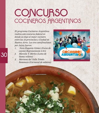 30 
CONCURSO 
COCINEROS ARGENTINOS 
El programa Cocineros Argentinos 
realiza este concurso federal en 
donde se elige al mejor cocinero 
entre las 23 provincias y Ciudad de 
Buenos Aires. Las tres semifinalistas 
por Jujuy fueron: 
1. Nora Eugenia Gómez (Guiso de 
cayote) Representante 2.014 
2. Marcela T. Merlos (Lomo de 
llama relleno) 
3. Mariana del Valle Toledo 
Retamozo (Carnaval de sabores) 
 