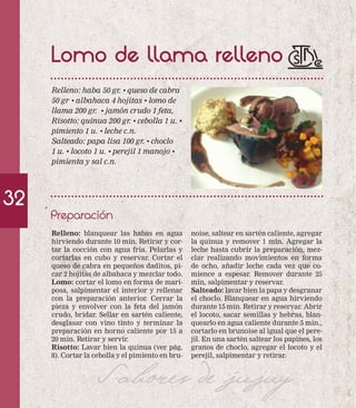 Lomo de llama relleno 
Relleno: haba 50 gr. • queso de cabra 
50 gr • albahaca 4 hojitas • lomo de 
llama 200 gr. • jamón crudo 1 feta, 
Risotto: quinua 200 gr. • cebolla 1 u. • 
pimiento 1 u. • leche c.n. 
Salteado: papa lisa 100 gr. • choclo 
1 u. • locoto 1 u. • perejil 1 manojo • 
pimienta y sal c.n. 
Preparación 
32 
noise, saltear en sartén caliente, agregar 
la quinua y remover 1 min. Agregar la 
leche hasta cubrir la preparación, mez-clar 
realizando movimientos en forma 
de ocho, añadir leche cada vez que co-mience 
a espesar. Remover durante 25 
min, salpimentar y reservar. 
Salteado: lavar bien la papa y desgranar 
el choclo. Blanquear en agua hirviendo 
durante 15 min. Retirar y reservar. Abrir 
el locoto, sacar semillas y hebras, blan-quearlo 
en agua caliente durante 5 min., 
cortarlo en brunoise al igual que el pere-jil. 
En una sartén saltear los papines, los 
granos de choclo, agregar el locoto y el 
perejil, salpimentar y retirar. 
Relleno: blanquear las habas en agua 
hirviendo durante 10 min. Retirar y cor-tar 
la cocción con agua fría. Pelarlas y 
cortarlas en cubo y reservar. Cortar el 
queso de cabra en pequeños daditos, pi-car 
2 hojitas de albahaca y mezclar todo. 
Lomo: cortar el lomo en forma de mari-posa, 
salpimentar el interior y rellenar 
con la preparación anterior. Cerrar la 
pieza y envolver con la feta del jamón 
crudo, bridar. Sellar en sartén caliente, 
desglasar con vino tinto y terminar la 
preparación en horno caliente por 15 a 
20 min. Retirar y servir. 
Risotto: Lavar bien la quinua (ver pág. 
8). Cortar la cebolla y el pimiento en bru- 
Sabores de jujuy 
 