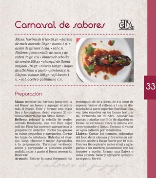 Carnaval de sabores 
Masa: harina de trigo 50 gr. • harina 
de maíz morado 70 gr. • huevo 1 u. • 
aceite de girasol 1 cda. • sal c.n. 
Relleno: queso criollo de vaca y de 
cabra 75 gr. c/u • blanco de cebolla 
de verdeo 200 gr. • charqui de llama 
majado 100 gr. • nueces 100 gr. • hojas 
de albahaca a gusto • pimienta c.n. 
Llajwa: tomate 500 gr. • ají locoto 1 
u. • sal, aceite y quinquina c.n. 
Preparación 
33 
rectángulo de 20 x 30cm, de 2 a 3mm de 
espesor. Verter el relleno a l cm de dis-tancia 
de la parte superior. Enrollar. Una 
vez listo envolver en un lienzo textura-do, 
formando un cilindro. Anudar las 
puntas o atarlas con hilo de algodón en 
forma de caramelo. Hace lo mismo con 
otro repasador o lienzo. Cocinar al vapor 
en agua caliente por 15 minutos. 
Llajwa: Cortar los tomates, colocarlos 
del lado de la cáscara y dorarlos en sar-tén 
con aceite a fuego fuerte por 10 min. 
Una vez listos picar o moler el ají y agre-garlos 
a un mortero juntamente con los 
tomates y aceite; formar una llajwa o 
salsa picante. Salar y agregarle quinqui-na 
Sabores de a gusto. jujuy 
Servir. 
Masa: mezclar las harinas junto con la 
sal Hacer un hueco y agregar el aceite 
más el huevo. Unir y formar una masa 
lisa y homogénea, dejar reposar 20 mi-nutos 
cubierto con un film o lienzo. 
Relleno: rehogar la cebolla de verdeo 
cortada finamente, una vez listo dejar 
enfriar. Picar las nueces y agregarlas a la 
preparación anterior. Cortar los quesos 
en cubos pequeños y agregarlos. Cortar 
las hojas de albahaca. Hidratar el char-qui, 
luego chancar y majar. Agregarlos 
a la preparación. Terminar vertiendo 
aceite y agregando la pimienta recién 
molida, salar a gusto si fuera necesario. 
Reservar. 
Armado: Estirar la masa formando un 
 