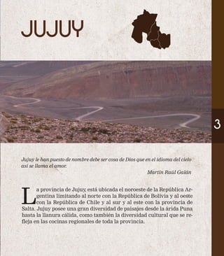 JUJUY 
Jujuy le han puesto de nombre debe ser cosa de Dios que en el idioma del cielo 
así se llama el amor. 
Martín Raúl Galán 
La provincia de Jujuy, está ubicada el noroeste de la República Ar-gentina 
limitando al norte con la República de Bolivia y al oeste 
con la República de Chile y al sur y al este con la provincia de 
Salta. Jujuy posee una gran diversidad de paisajes desde la árida Puna 
hasta la llanura cálida, como también la diversidad cultural que se re-fleja 
en las cocinas regionales de toda la provincia. 
3 
 