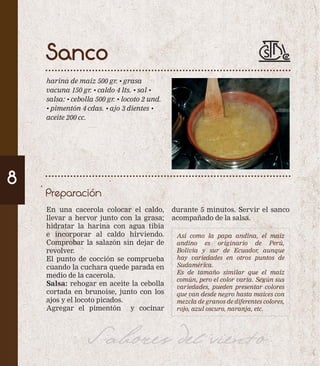 Sanco 
harina de maíz 500 gr. • grasa 
vacuna 150 gr. • caldo 4 lts. • sal • 
salsa: • cebolla 500 gr. • locoto 2 und. 
• pimentón 4 cdas. • ajo 3 dientes • 
aceite 200 cc. 
Preparación 
8 
En una cacerola colocar el caldo, 
llevar a hervor junto con la grasa; 
hidratar la harina con agua tibia 
e incorporar al caldo hirviendo. 
Comprobar la salazón sin dejar de 
revolver. 
El punto de cocción se comprueba 
cuando la cuchara quede parada en 
medio de la cacerola. 
Salsa: rehogar en aceite la cebolla 
cortada en brunoise, junto con los 
ajos y el locoto picados. 
Agregar el pimentón y cocinar 
durante 5 minutos. Servir el sanco 
acompañado de la salsa. 
Así como la papa andina, el maíz 
andino es originario de Perú, 
Bolivia y sur de Ecuador, aunque 
hay variedades en otros puntos de 
Sudamérica. 
Es de tamaño similar que el maíz 
común, pero el color varía. Según sus 
variedades, pueden presentar colores 
que van desde negro hasta maíces con 
mezcla de granos de diferentes colores, 
rojo, azul oscuro, naranja, etc. 
Sabores del viento 
 